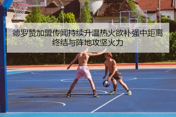 德罗赞加盟传闻持续升温热火欲补强中距离终结与阵地攻坚火力