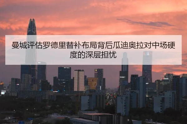 曼城评估罗德里替补布局背后瓜迪奥拉对中场硬度的深层担忧